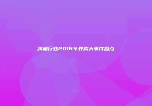 啤酒行业2016年并购大事件盘点