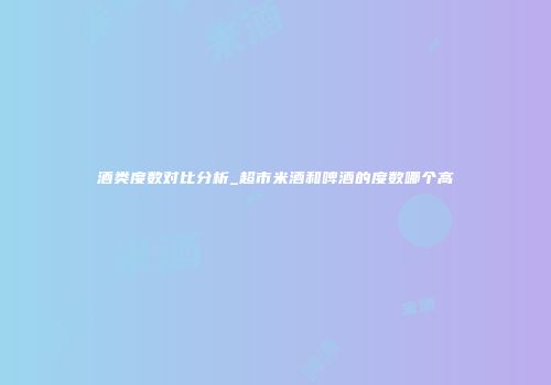 酒类度数对比分析_超市米酒和啤酒的度数哪个高