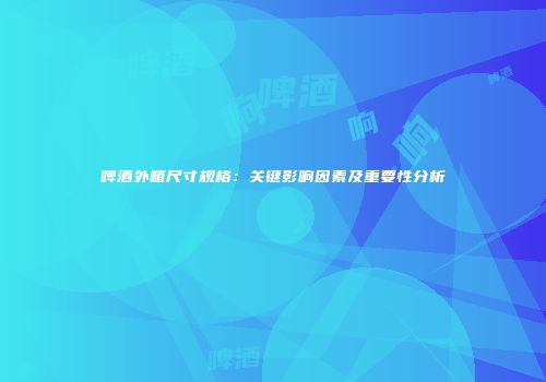 啤酒外箱尺寸规格：关键影响因素及重要性分析