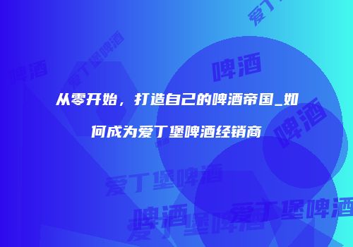 从零开始，打造自己的啤酒帝国_如何成为爱丁堡啤酒经销商