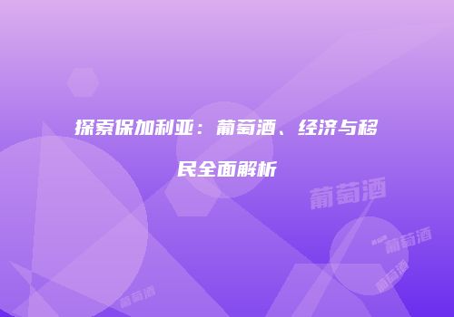 探索保加利亚：葡萄酒、经济与移民全面解析
