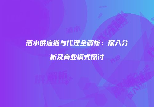 酒水供应链与代理全解析：深入分析及商业模式探讨