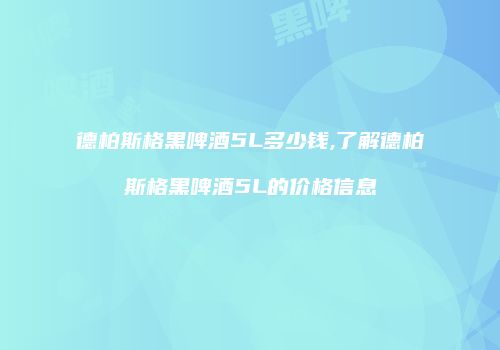 德柏斯格黑啤酒5L多少钱,了解德柏斯格黑啤酒5L的价格信息