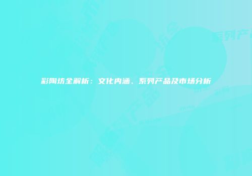 彩陶坊全解析：文化内涵、系列产品及市场分析
