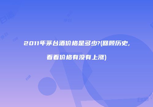 2011年茅台酒价格是多少?(回顾历史,看看价格有没有上涨)