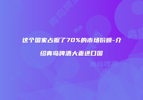 这个国家占据了70%的市场份额-介绍青岛啤酒大麦进口国