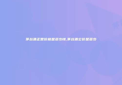 茅台酒正常价格是多少钱,茅台酒公价是多少