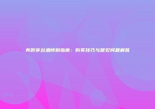 真假茅台酒辨别指南：购买技巧与常见问题解答