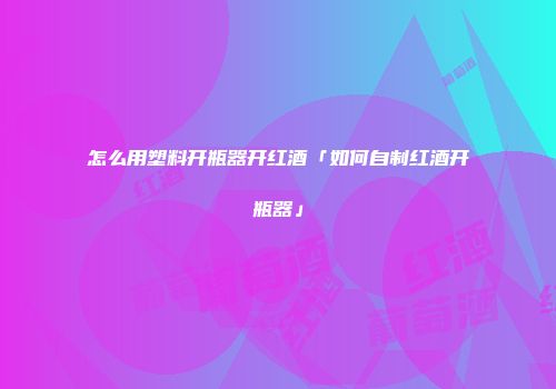 怎么用塑料开瓶器开红酒「如何自制红酒开瓶器」