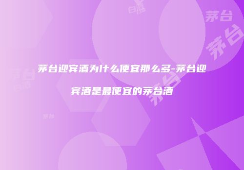茅台迎宾酒为什么便宜那么多-茅台迎宾酒是最便宜的茅台酒