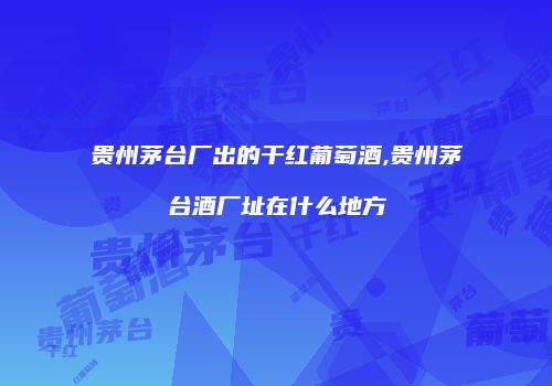 贵州茅台厂出的干红葡萄酒,贵州茅台酒厂址在什么地方