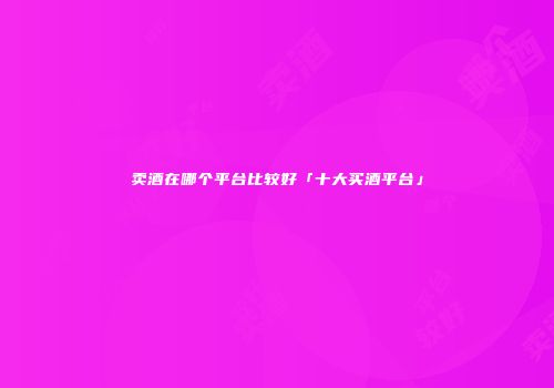 卖酒在哪个平台比较好「十大买酒平台」