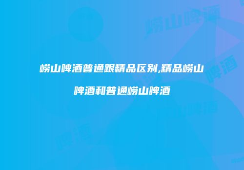 崂山啤酒普通跟精品区别,精品崂山啤酒和普通崂山啤酒