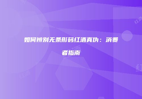 如何辨别无条形码红酒真伪：消费者指南