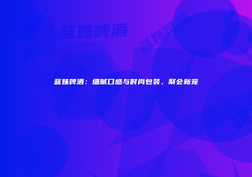 蓝妹啤酒：细腻口感与时尚包装，聚会新宠