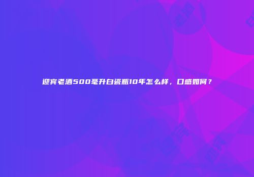 迎宾老酒500毫升白瓷瓶10年怎么样，口感如何？