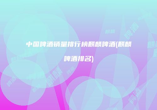 中国啤酒销量排行榜麒麟啤酒(麒麟啤酒排名)