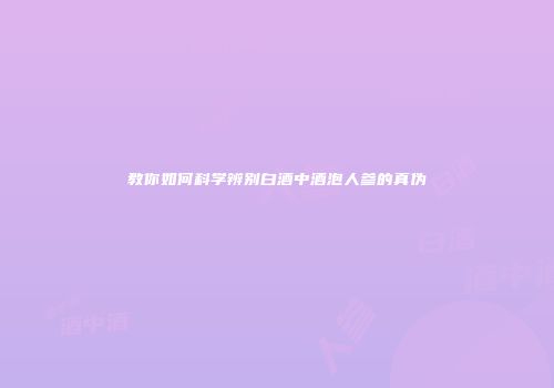 教你如何科学辨别白酒中酒泡人参的真伪