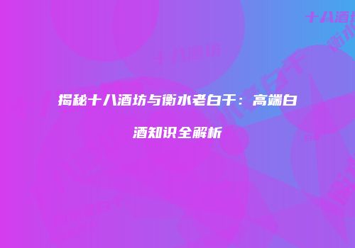 揭秘十八酒坊与衡水老白干：高端白酒知识全解析