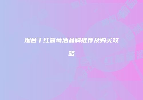 烟台干红葡萄酒品牌推荐及购买攻略