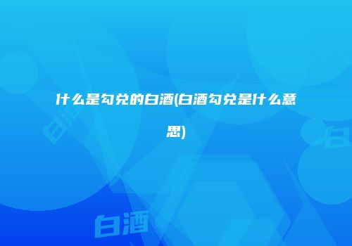 什么是勾兑的白酒(白酒勾兑是什么意思)