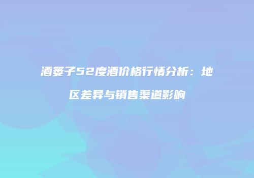 酒篓子52度酒价格行情分析：地区差异与销售渠道影响
