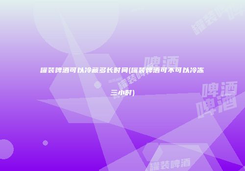 罐装啤酒可以冷藏多长时间(罐装啤酒可不可以冷冻三小时)