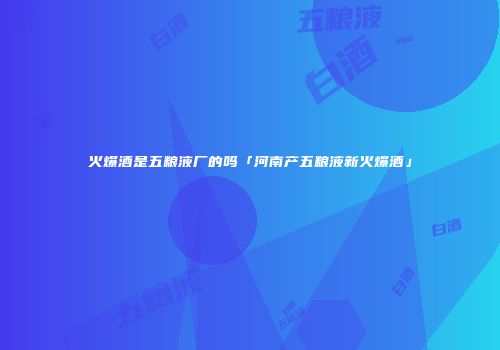 火爆酒是五粮液厂的吗「河南产五粮液新火爆酒」