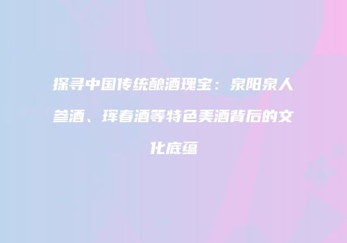 探寻中国传统酿酒瑰宝：泉阳泉人参酒、珲春酒等特色美酒背后的文化底蕴