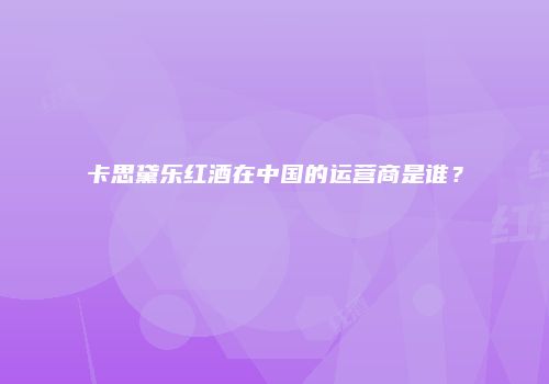 卡思黛乐红酒在中国的运营商是谁？