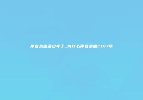 茅台集团多少年了_为什么茅台集团2017年