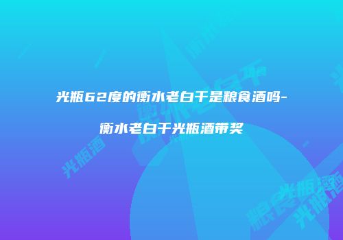 光瓶62度的衡水老白干是粮食酒吗-衡水老白干光瓶酒带奖
