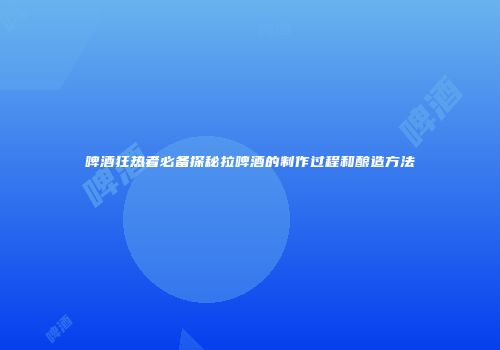 啤酒狂热者必备探秘拉啤酒的制作过程和酿造方法