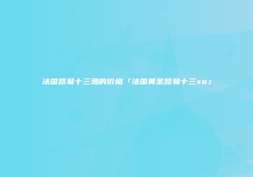 法国路易十三酒的价格「法国黄金路易十三xo」