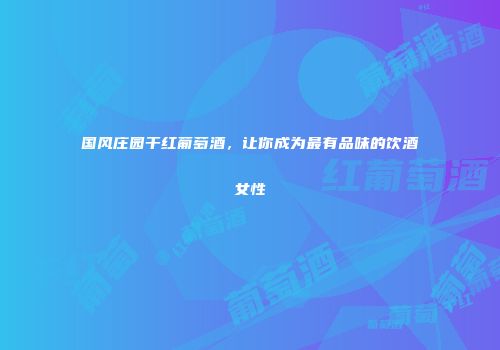 国风庄园干红葡萄酒，让你成为最有品味的饮酒女性