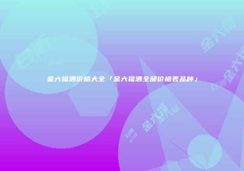 金六福酒价格大全「金六福酒全部价格表品种」