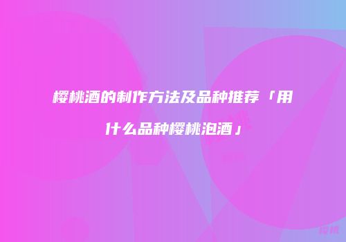 樱桃酒的制作方法及品种推荐「用什么品种樱桃泡酒」