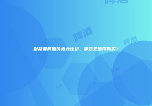 利斯曼啤酒价格大比拼，哪款更值得购买？
