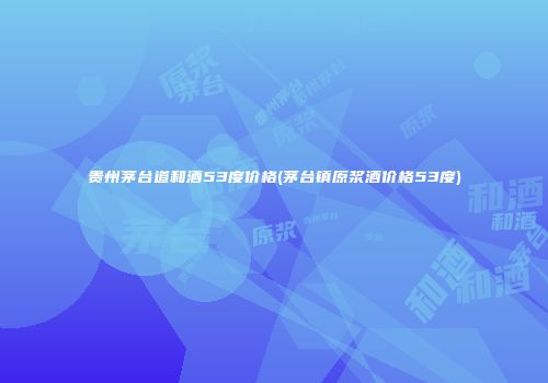 贵州茅台道和酒53度价格(茅台镇原浆酒价格53度)