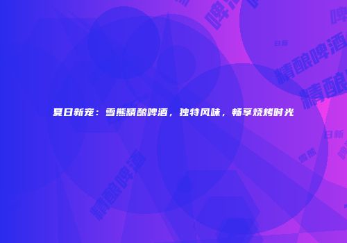 夏日新宠：雪熊精酿啤酒，独特风味，畅享烧烤时光