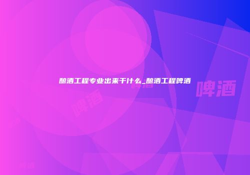 酿酒工程专业出来干什么_酿酒工程啤酒