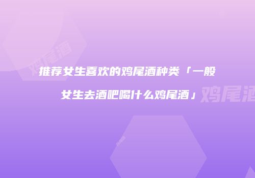 推荐女生喜欢的鸡尾酒种类「一般女生去酒吧喝什么鸡尾酒」
