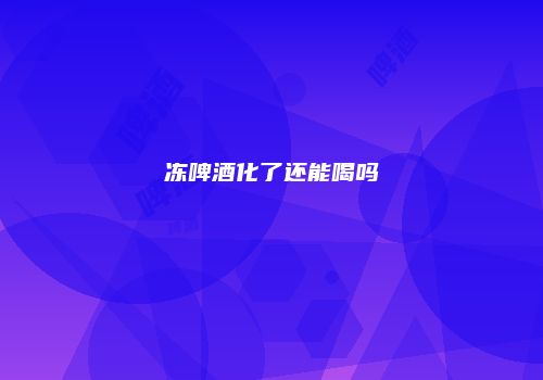 冻啤酒化了还能喝吗