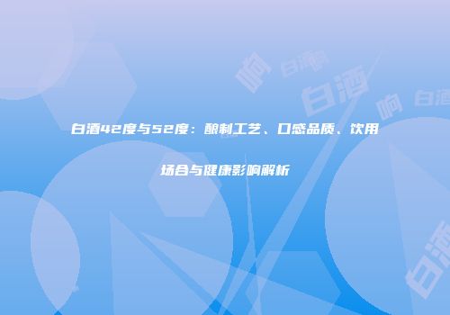 白酒42度与52度：酿制工艺、口感品质、饮用场合与健康影响解析