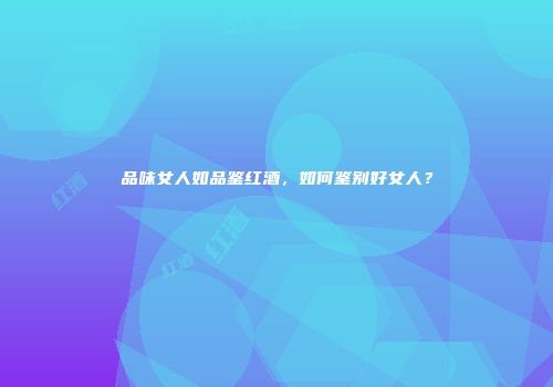 品味女人如品鉴红酒，如何鉴别好女人？