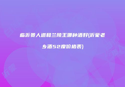 临沂贵人道和兰陵王哪种酒好(沂蒙老乡酒52度价格表)