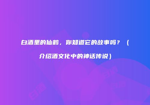 白酒里的仙鹤，你知道它的故事吗？（介绍酒文化中的神话传说）