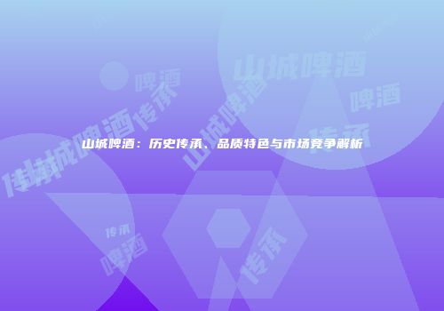 山城啤酒：历史传承、品质特色与市场竞争解析