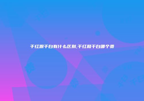 干红跟干白有什么区别,干红和干白哪个贵