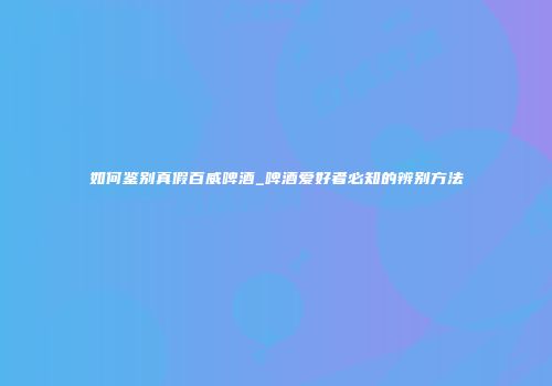 如何鉴别真假百威啤酒_啤酒爱好者必知的辨别方法
